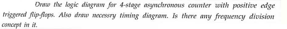 Draw the logic diagram for 4-stage asynchronous counter with positive edge
triggered flip-flops. Also draw necessry timing diagram. Is there any frequency division
concept in it.