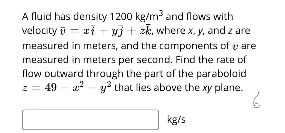 A fluid has density 1200 kg/m³ and flows with
velocity ī =
measured in meters, and the components of ī are
xi + yj + zk, where x, y, and z are
measured in meters per second. Find the rate of
flow outward through the part of the paraboloid
z = 49 – x² – y? that lies above the xy plane.
-
kg/s
