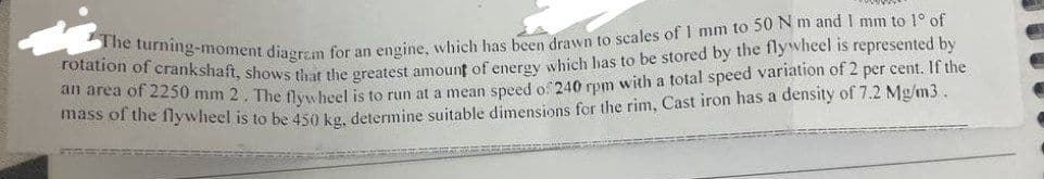 The turning-moment diagram for an engine, which has been drawn to scales of 1 mm to 50 N m and I mm to 1° of
rotation of crankshaft, shows that the greatest amount of energy which has to be stored by the flywheel is represented by
an area of 2250 mm 2. The flywheel is to run at a mean speed of 240 rpm with a total speed variation of 2 per cent. If the
mass of the flywheel is to be 450 kg, determine suitable dimensions for the rim, Cast iron has a density of 7.2 Mg/m3.