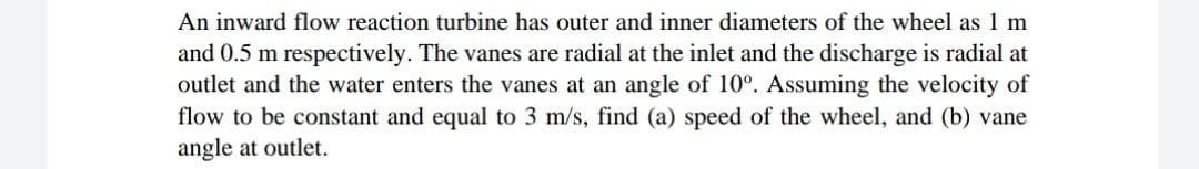 An inward flow reaction turbine has outer and inner diameters of the wheel as 1 m
and 0.5 m respectively. The vanes are radial at the inlet and the discharge is radial at
outlet and the water enters the vanes at an angle of 10°. Assuming the velocity of
flow to be constant and equal to 3 m/s, find (a) speed of the wheel, and (b) vane
angle at outlet.
