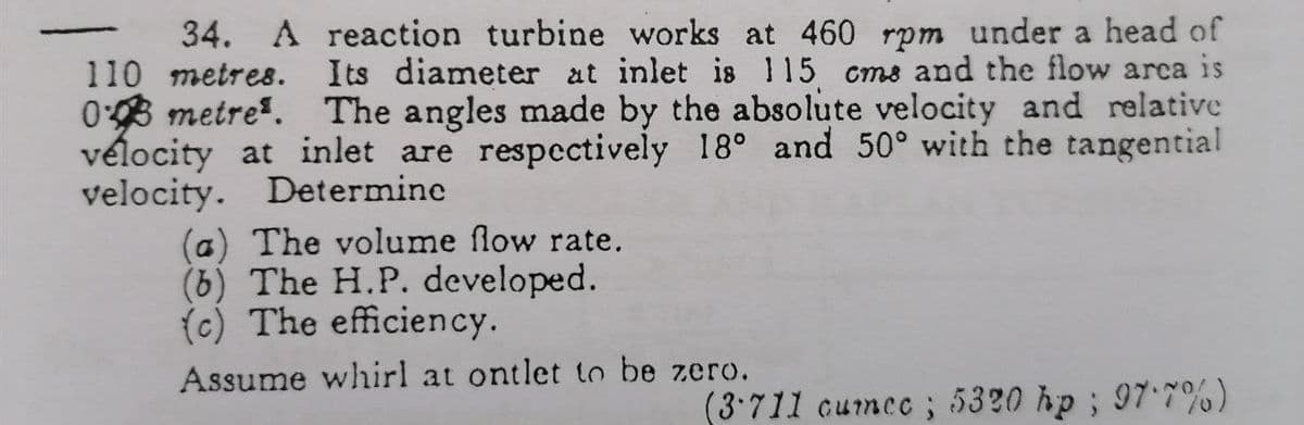 34. A reaction turbine works at 460 rpm under a head of
110 metres. Its diameter at inlet is 115 cms and the flow arca is
03 metre. The angles made by the absolute velocity and relative
vélocity at inlet are respectively 18° and 50° with the tangential
velocity. Determine
(a) The volume flow rate.
(b) The H.P. developed.
() The efficiency.
Assume whirl at ontlet to be zero.
(3:711 cumce ; 5320 hp; 97.7%)
