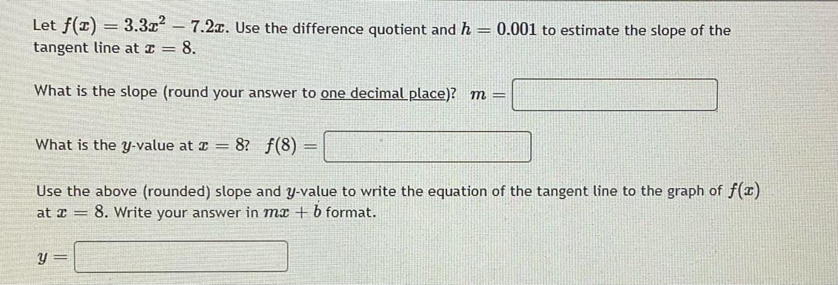 Let f(1) = 3.3x 7.2x. Use the difference quotient and h
0.001 to estimate the slope of the
tangent line at I = 8.
What is the slope (round your answer to one decimal place)? m=
What is the y-value at T =
8? f(8) =
Use the above (rounded) slope and y-value to write the equation of the tangent line to the graph of f(T)
at x =
8. Write your answer in mx + b format.
y =
