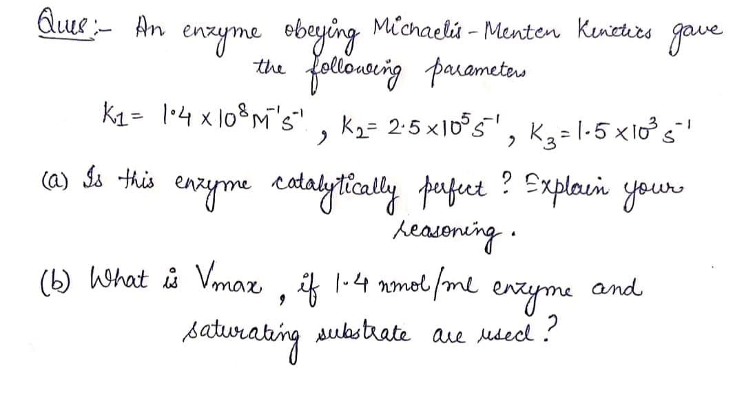 Que:- An
Michaels - Menten Kenetirs
eneyme obeying
the following parameters
K2= 1•4 x10%M's" , K,= 2:5x1o°5'
gave
- 1
K3 = l-5 x10s
ca) So this enzyme ctalytically pufet ? Explain your
heasoning .
(b) What is Vmaz , ik 1-4 nmol/me
and
saturabing
eveyrme
are usecd ?
substrate
