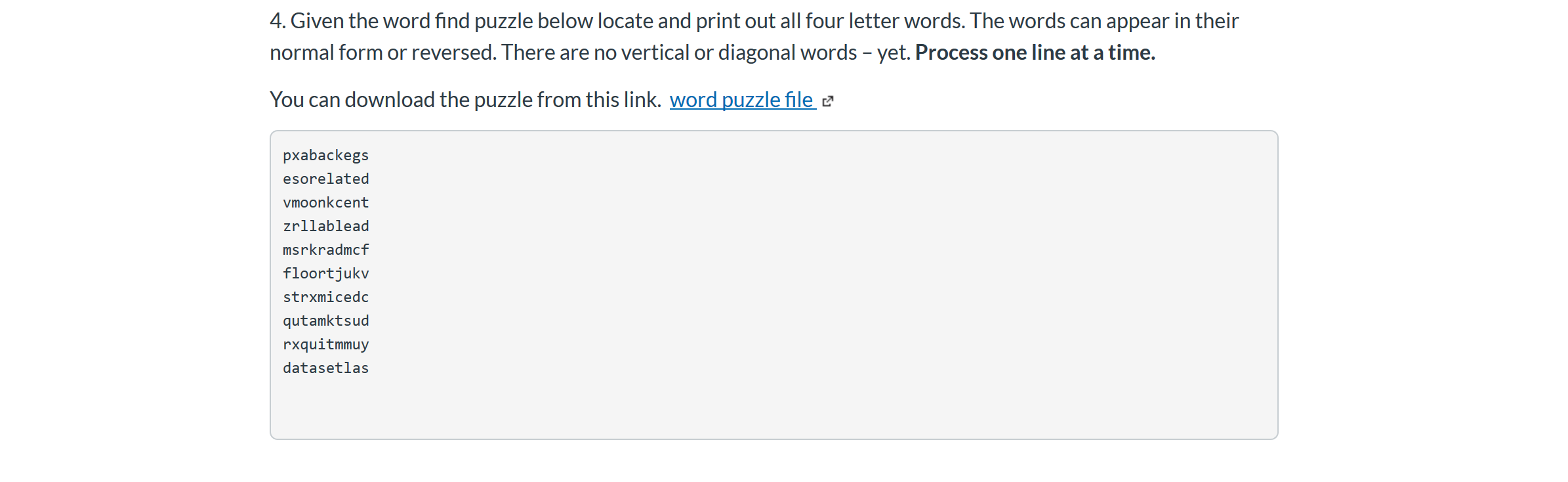 4. Given the word find puzzle below locate and print out all four letter words. The words can appear in their
normal form or reversed. There are no vertical or diagonal words - yet. Process one line at a time.
You can download the puzzle from this link. word puzzle file
pxabackegs
esorelated
vmoonkcent
zrllablead
msrkradmcf
floortjukv
strxmicedc
qutamktsud
rxquitmmuy
datasetlas
