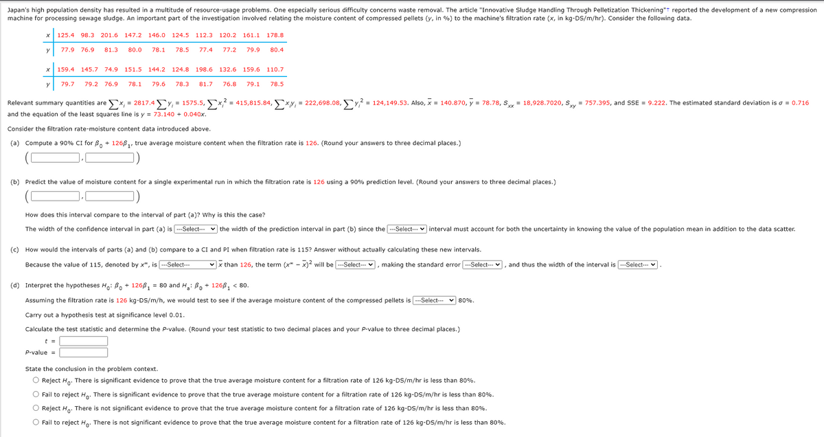 Japan's high population density has resulted in a multitude of resource-usage problems. One especially serious difficulty concerns waste removal. The article "Innovative Sludge Handling Through Pelletization Thickening"t reported the development of a new compression
machine for processing sewage sludge. An important part of the investigation involved relating the moisture content of compressed pellets (y, in %) to the machine's filtration rate (x, in kg-DS/m/hr). Consider the following data.
125.4 98.3
201.6
147.2
146.0 124.5
112.3 120.2 161.1
178.8
y
77.9 76.9
81.3
80.0
78.1
78.5
77.4
77.2
79.9
80.4
159.4
145.7
74.9
151.5 144.2
124.8
198.6 132.6
159.6
110.7
79.7
79.2 76.9
78.1
79.6
78.3
81.7
76.8
79.1
78.5
Relevant summary quantities are
X; = 2817.4
Fy, = 1575.5, 5x? = 415,815.84, Fxy, = 222,698.08, Fy? = 124,149.53. Also, x = 140.870, y = 78.78, Sy = 18,928.7020, Sy = 757.395, and SSE = 9.222. The estimated standard deviation is o = 0.716
and the equation of the least squares line is y = 73.140 + 0.040x.
Consider the filtration rate-moisture content data introduced above.
(a) Compute a 90% CI for B. + 1266,, true average moisture content when the filtration rate is 126. (Round your answers to three decimal places.)
(b) Predict the value of moisture content for a single experimental run in which the filtration rate is 126 using a 90% prediction level. (Round your answers to three decimal places.)
How does this interval compare to the interval of part (a)? Why is this the case?
The width of the confidence interval in part (a) is --Select--
v the width of the prediction interval in part (b) since the -Select-- v interval must account for both the uncertainty in knowing the value of the population mean in addition to the data scatter.
(c) How would the intervals of parts (a) and (b) compare to a CI and PI when filtration rate is 115? Answer without actually calculating these new intervals.
Because the value of 115, denoted by x*, is --Select--
v x than 126, the term (x* - x)? will be --Select--- v, making the standard error ---Select--- v, and thus the width of the interval is --Select--
(d) Interpret the hypotheses H,: Bo + 1268, = 80 and H.: B, + 1268, < 80.
Assuming the filtration rate is 126 kg-DS/m/h, we would test to see if the average moisture content of the compressed pellets is ---Select-- v 80%.
Carry out a hypothesis test at significance level 0.01.
Calculate the test statistic and determine the P-value. (Round your test statistic to two decimal places and your P-value to three decimal places.)
t =
p-value =
State the conclusion in the problem context.
O Reject H. There is significant evidence to prove that the true average moisture content for a filtration rate of 126 kg-DS/m/hr is less than 80%.
O Fail to reject Ho. There is significant evidence to prove that the true average moisture content for a filtration rate of 126 kg-DS/m/hr is less than 80%.
O Reject H. There is not significant evidence to prove that the true average moisture content for a filtration rate of 126 kg-DS/m/hr is less than 80%.
O Fail to reject H.. There is not significant evidence to prove that the true average moisture content for a filtration rate of 126 kg-DS/m/hr is less than 80%.
