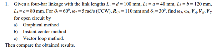 1. Given a four-bar linkage with the link lengths L1 = d = 100 mm, L2 = a = 40 mm, L3 = b = 120 mm,
L4 =c= 80 mm. For 0 = 60°, m2 = 5 rad/s (CCW), RCA=110 mm and 83 = 30°, find 03, 04, VĄ, V B, V c
for open circuit by
a) Graphical method
b) Instant center method
c) Vector loop method.
Then compare the obtained results.
