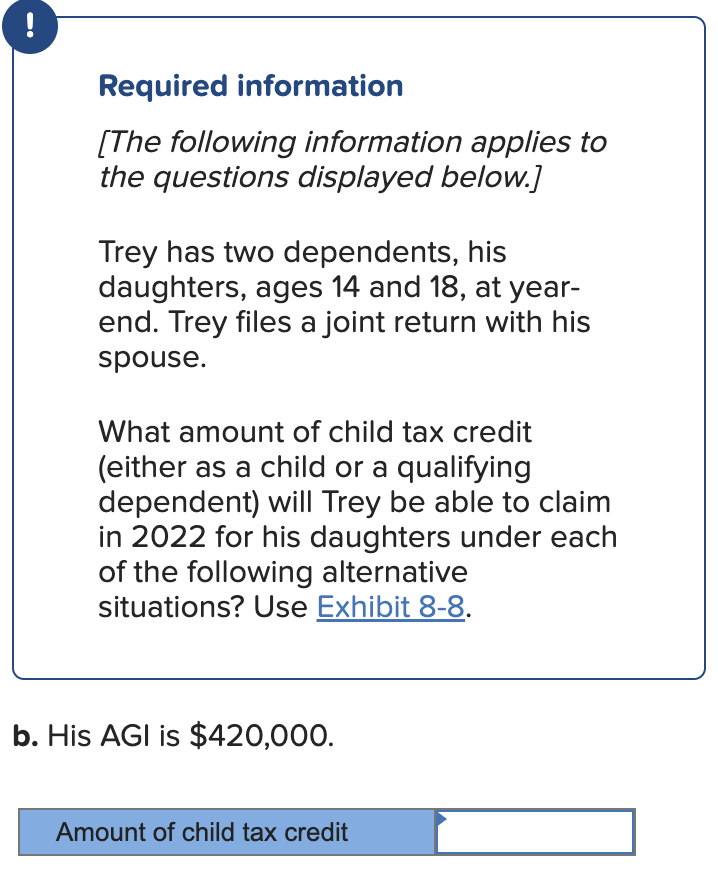 !
Required information
[The following information applies to
the questions displayed below.]
Trey has two dependents, his
daughters, ages 14 and 18, at year-
end. Trey files a joint return with his
spouse.
What amount of child tax credit
(either as a child or a qualifying
dependent) will Trey be able to claim
in 2022 for his daughters under each
of the following alternative
situations? Use Exhibit 8-8.
b. His AGI is $420,000.
Amount of child tax credit