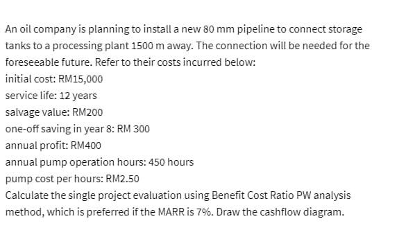 An oil company is planning to install a new 80 mm pipeline to connect storage
tanks to a processing plant 1500 m away. The connection will be needed for the
foreseeable future. Refer to their costs incurred below:
initial cost: RM15,000
service life: 12 years
salvage value: RM200
one-off saving in year 8: RM 300
annual profit: RM400
annual pump operation hours: 450 hours
pump cost per hours: RM2.50
Calculate the single project evaluation using Benefit Cost Ratio PW analysis
method, which is preferred if the MARR is 7%. Draw the cashflow diagram.