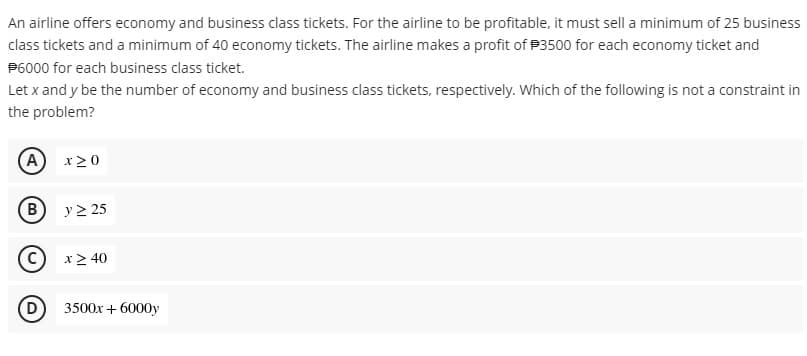 An airline offers economy and business class tickets. For the airline to be profitable, it must sell a minimum of 25 business
class tickets and a minimum of 40 economy tickets. The airline makes a profit of P3500 for each economy ticket and
P6000 for each business class ticket.
Let x and y be the number of economy and business class tickets, respectively. Which of the following is not a constraint in
the problem?
A
x20
B
y > 25
x> 40
D
3500x + 6000y
