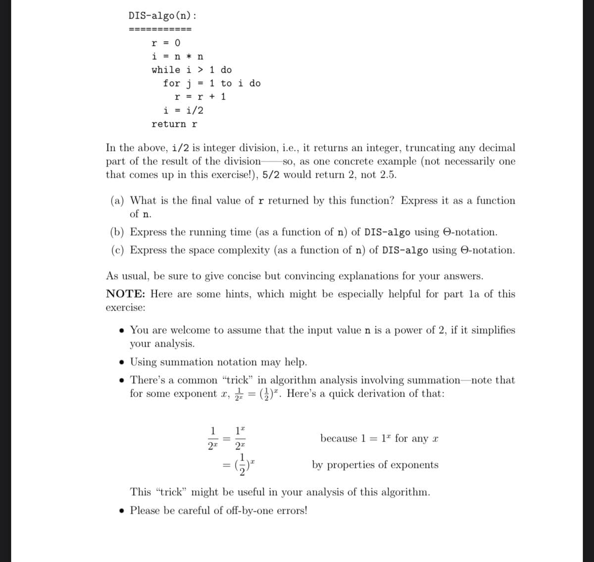 DIS-algo (n):
===========
r = 0
in n
while i 1 do
for j = 1 to i do
r = r + 1
i = 1/2
return r
In the above, i/2 is integer division, i.e., it returns an integer, truncating any decimal
part of the result of the division- so, as one concrete example (not necessarily one
that comes up in this exercise!), 5/2 would return 2, not 2.5.
(a) What is the final value of r returned by this function? Express it as a function
of n.
(b) Express the running time (as a function of n) of DIS-algo using e-notation.
(c) Express the space complexity (as a function of n) of DIS-algo using -notation.
As usual, be sure to give concise but convincing explanations for your answers.
NOTE: Here are some hints, which might be especially helpful for part la of this
exercise:
• You are welcome to assume that the input value n is a power of 2, if it simplifies
your analysis.
•Using summation notation may help.
There's a common "trick" in algorithm analysis involving summation-
for some exponent x, = (). Here's a quick derivation of that:
1 12
2x
2x
because 1 1 for any r
by properties of exponents
This "trick" might be useful in your analysis of this algorithm.
. Please be careful of off-by-one errors!
=
-note that