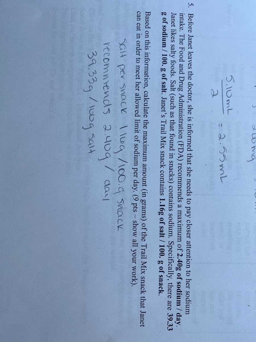 5.10mL
- 2.55mL
5. Before Janet leaves the doctor, she is informed that she needs to pay closer attention to her sodium
intake. The Food and Drug Administration (FDA) recommends a maximum of 2.40g of sodium / day.
Janet likes salty foods. Salt (such as that found in snacks) contains sodium. Specifically, there are 39.33
g of sodium / 100. g of salt. Janet's Trail Mix snack contains 1.16g of salt / 100. g of snack.
Based on this information, calculate the maximum amount (in grams) of the Trail Mix snack that Janet
can eat in order to meet her allowed limit of sodium per day. (9 pts – show all your work).
SGH per snacCk 1 Ileg /100.g Snack
recommends 2.409
39.33g/100g salt
/ day
