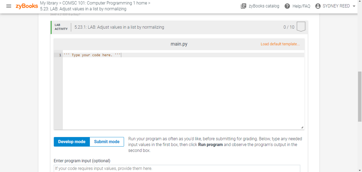 = zyBooks
My library > COMSC 101: Computer Programming 1 home >
5.23: LAB: Adjust values in a list by normalizing
E zyBooks catalog
2 Help/FAQ
SYDNEY REED -
3a16TA2153518qxSzqy7
LAB
5.23.1: LAB: Adjust values in a list by normalizing
0/ 10
АCTIVITY
main.py
Load default template..
1 ''' Type your code here. '''
Run your program as often as you'd like, before submitting for grading. Below, type any needed
input values in the first box, then click Run program and observe the program's output in the
second box.
Develop mode
Submit mode
Enter program input (optional)
If your code requires input values, provide them here.
