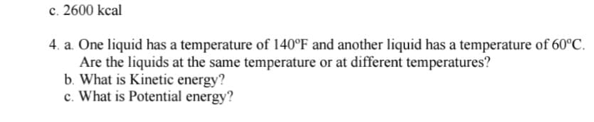 c. 2600 kcal
4. a. One liquid has a temperature of 140°F and another liquid has a temperature of 60°C.
Are the liquids at the same temperature or at different temperatures?
b. What is Kinetic energy?
c. What is Potential energy?