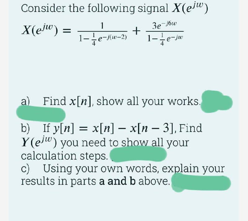 Consider the following signal X(eju)
X(ejw) =
1
1-1/e-j(w-2)
3e-j6w
1-e-jw
+
a) Find x[n], show all your works.
b) If y[n] = x[n] - x[n - 3], Find
Y(eju) you need to show all your
calculation steps.
c) Using your own words, explain your
results in parts a and b above.