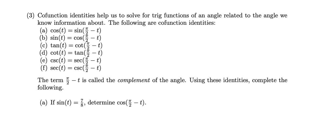(3) Cofunction identities help us to solve for trig functions of an angle related to the angle we
know information about. The following are cofunction identities:
(a) cos(t)
(b) sin(t)
=
sin(t)
cos(t)
=
(c) tan(t) = cot(t)
(d) cot(t)
=
tan(t)
(e) csc(t)
= sec
(f) sec(t) = CSC(
- t)
- t)
-
The term-t is called the complement of the angle. Using these identities, complete the
following.
(a) If sin(t) = , determine cos(-t).
