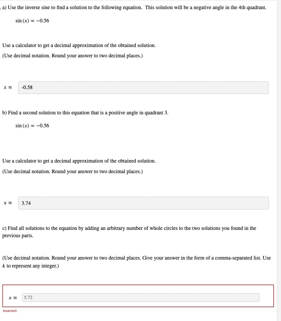 a) Use the inverse sine to find a solution to the following equation. This solution will be a negative angle in the 4th quadrant.
sin (x) = -0.56
Use a calculator to get a decimal approximation of the obtained solution.
(Use decimal notation. Round your answer to two decimal places.)
x≈ -0.58
b) Find a second solution to this equation that is a positive angle in quadrant 3.
sin (x) = -0.56
Use a calculator to get a decimal approximation of the obtained solution.
(Use decimal notation. Round your answer to two decimal places.)
3.74
c) Find all solutions to the equation by adding an arbitrary number of whole circles to the two solutions you found in the
previous parts.
(Use decimal notation. Round your answer to two decimal places. Give your answer in the form of a comma-separated list. Use
k to represent any integer.)
x≈ 5.72
Incorrect