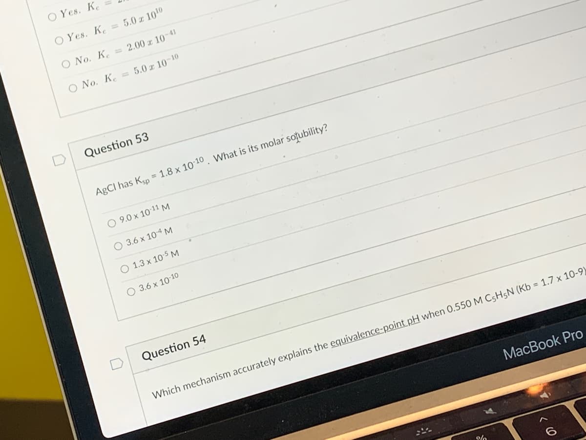 O Yes. Ke
O Yes. Ke
5.0 x 1010
O No. K = 2.00 x 10-41
O No. K = 5.0 x 10-10
Question 53
AgCl has Ksp = 1.8 x 10-10. What is its molar solubility?
O 9.0 x 10-11 M
O 3.6 x 10-4 M
O 1.3 x 10-5 M
O 3.6 x 10-10
Question 54
MacBook Pro
Which mechanism accurately explains the equivalence-point pH when 0.550 M C5H5N (Kb = 1.7 x 10-9)
%
6