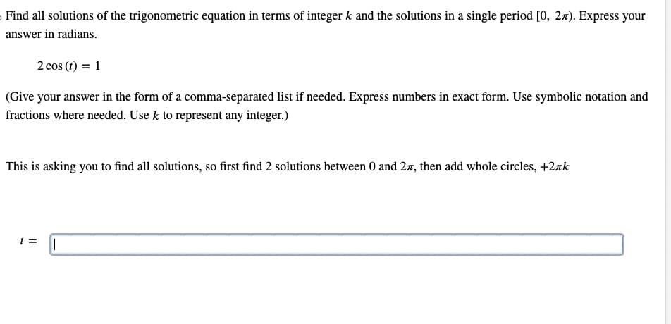 Find all solutions of the trigonometric equation in terms of integer k and the solutions in a single period [0, 2л). Express your
answer in radians.
2 cos (t) = 1
(Give your answer in the form of a comma-separated list if needed. Express numbers in exact form. Use symbolic notation and
fractions where needed. Use k to represent any integer.)
This is asking you to find all solutions, so first find 2 solutions between 0 and 2, then add whole circles, +2лk
t = ||