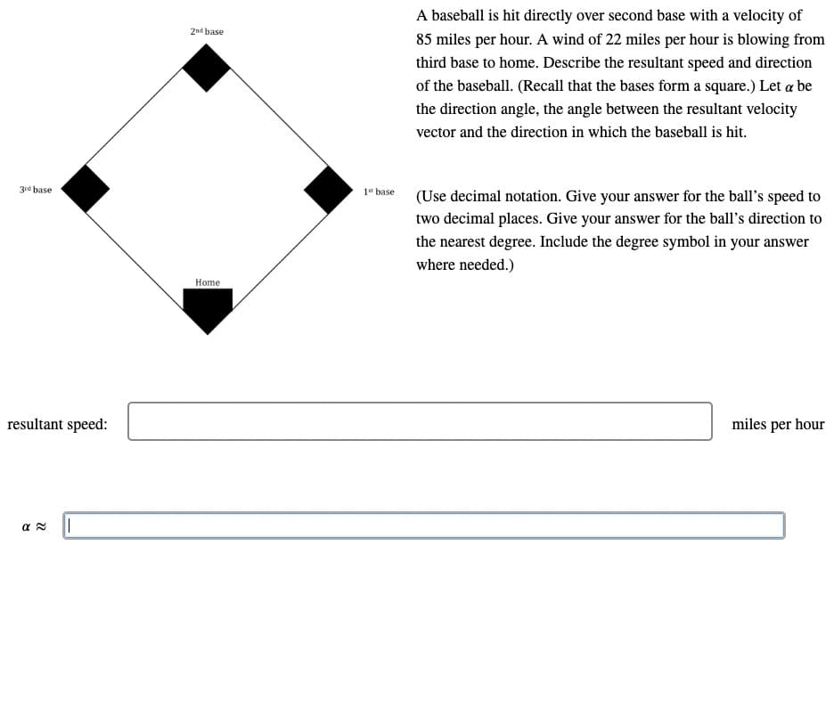 3rd base
resultant speed:
απ
||
2nd base
A baseball is hit directly over second base with a velocity of
85 miles per hour. A wind of 22 miles per hour is blowing from
third base to home. Describe the resultant speed and direction
of the baseball. (Recall that the bases form a square.) Let a be
the direction angle, the angle between the resultant velocity
vector and the direction in which the baseball is hit.
Home
1st base
(Use decimal notation. Give your answer for the ball's speed to
two decimal places. Give your answer for the ball's direction to
the nearest degree. Include the degree symbol in your answer
where needed.)
miles per hour