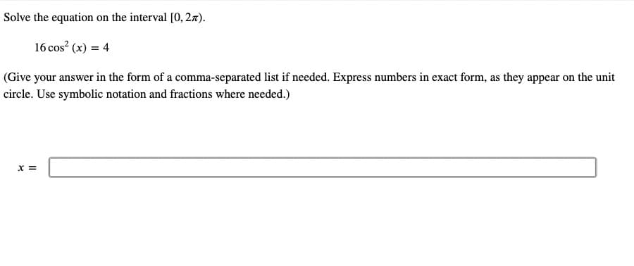 Solve the equation on the interval [0, 27).
16 cos² (x) = 4
(Give your answer in the form of a comma-separated list if needed. Express numbers in exact form, as they appear on the unit
circle. Use symbolic notation and fractions where needed.)
X =