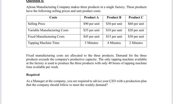 Question 4:
Ajloun Manufacturing Company makes three products in a single factory. These products
have the following selling prices and unit product costs:
Costs
Product B
$90 per unit S30 per unit S60 per unit
$35 per unit s10 per unit S20 per unit
$45 per unit S15 per unit S30 per unit
4 Minutes
Product C
Product A
Selling Price
Variable Manufacturing Costs
Fixed Manufacturing Costs
Tapping Machine Time
5 Minutes
2 Minutes
Fixed manufacturing costs are allocated to the three products. Demand for the three
products exceeds the company's productive capacity. The only tapping machine available
at the factory is used to produce the three products with only 40 hours of tapping machine
time available per week.
Required
As a Manager at the company, you are required to advice your CEO with a production plan
that the company should follow to meet the weekly demand?
