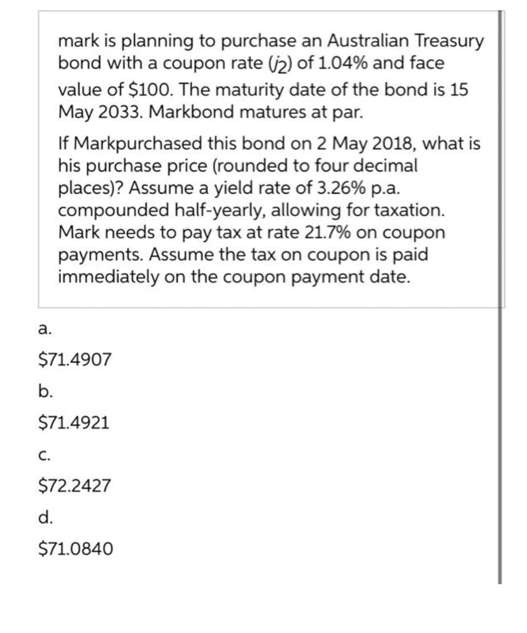 mark is planning to purchase an Australian Treasury
bond with a coupon rate (j2) of 1.04% and face
value of $100. The maturity date of the bond is 15
May 2033. Markbond matures at par.
If Markpurchased this bond on 2 May 2018, what is
his purchase price (rounded to four decimal
places)? Assume a yield rate of 3.26% p.a.
compounded half-yearly, allowing for taxation.
Mark needs to pay tax at rate 21.7% on coupon
payments. Assume the tax on coupon is paid
immediately on the coupon payment date.
а.
$71.4907
b.
$71.4921
С.
$72.2427
d.
$71.0840
