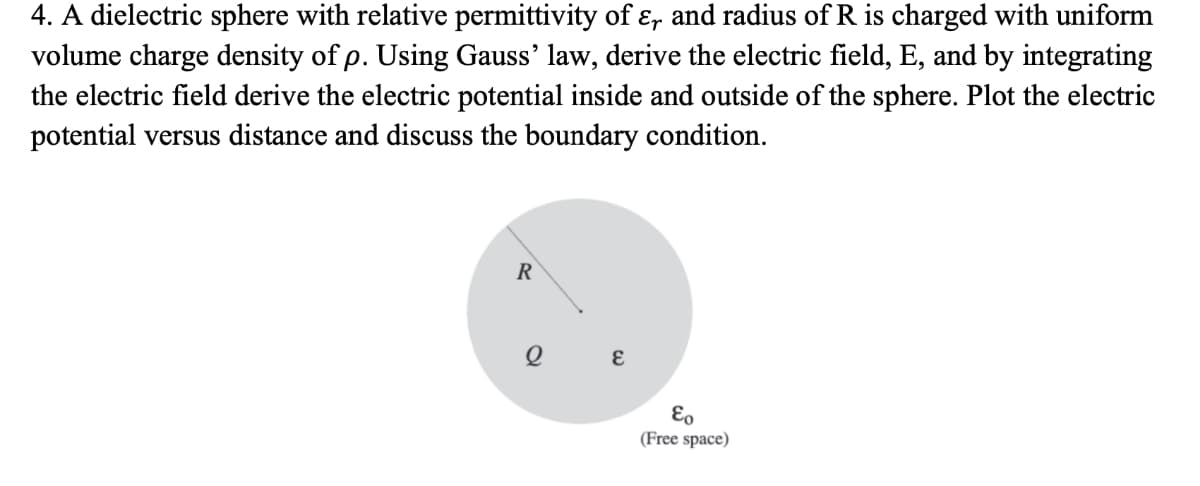4. A dielectric sphere with relative permittivity of ɛ, and radius ofR is charged with uniform
volume charge density of p. Using Gauss' law, derive the electric field, E, and by integrating
the electric field derive the electric potential inside and outside of the sphere. Plot the electric
potential versus distance and discuss the boundary condition.
R
Eo
(Free space)

