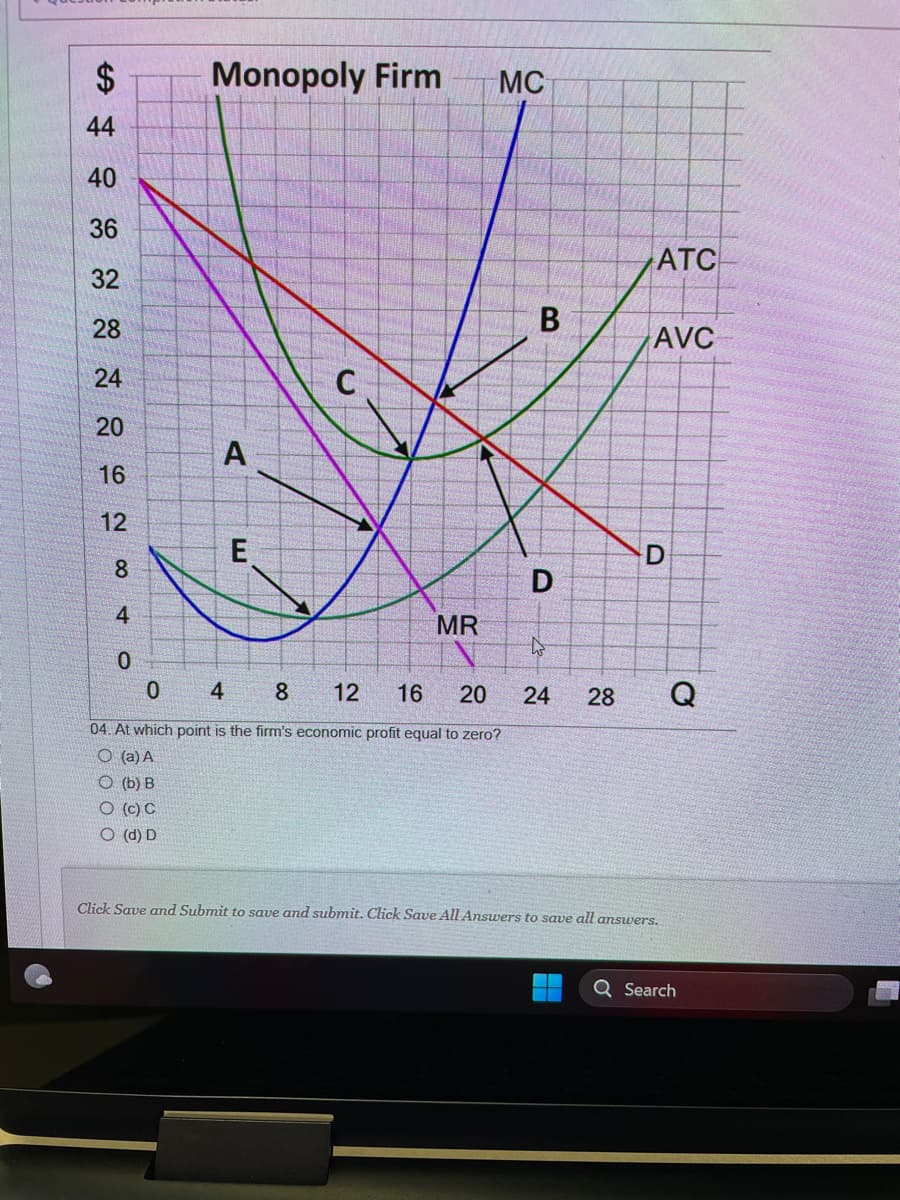 $
44
40
36
32
28
24
20
16
12
8
4
0
Monopoly Firm
(b) B
O (c) C
O (d) D
A
E
C
MR
MC
0
4
8
12 16 20
04. At which point is the firm's economic profit equal to zero?
O(a) A
B
D
ATC
AVC
D
4
24 28 Q
Click Save and Submit to save and submit. Click Save All Answers to save all answers.
Q Search