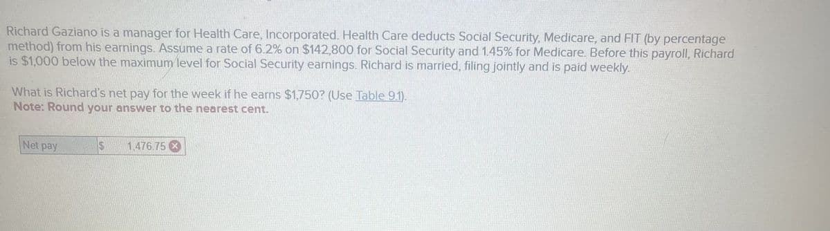 Richard Gaziano is a manager for Health Care, Incorporated. Health Care deducts Social Security, Medicare, and FIT (by percentage
method) from his earnings. Assume a rate of 6.2% on $142,800 for Social Security and 1.45% for Medicare. Before this payroll, Richard
is $1,000 below the maximum level for Social Security earnings. Richard is married, filing jointly and is paid weekly.
What is Richard's net pay for the week if he earns $1,750? (Use Table 9.1).
Note: Round your answer to the nearest cent.
Net pay
$
1.476.75