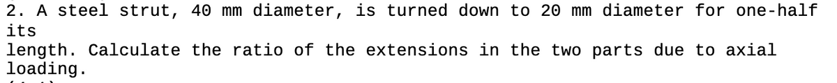 2. A steel strut, 40 mm diameter, is turned down to 20 mm diameter for one-half
its
length. Calculate the ratio of the extensions in the two parts due to axial
loading.
