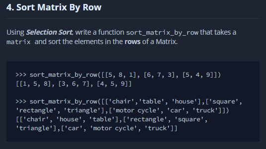 4. Sort Matrix By Row
Using Selection Sort, write a function sort_matrix_by_row that takes a
matrix and sort the elements in the rows of a Matrix.
>>> sort_matrix_by_row([[5, 8, 1], [6, 7, 3], [5, 4, 9]])
[[1, 5, 8], [3, 6, 7], [4, 5, 9]]
>> sort_matrix_by_row([['chair','table', 'house'],['square',
'rectangle', 'triangle'],['motor cycle', 'car', 'truck']])
[['chair', 'house', 'table'],['rectangle', 'square',
'triangle'],['car', 'motor cycle', 'truck']]
