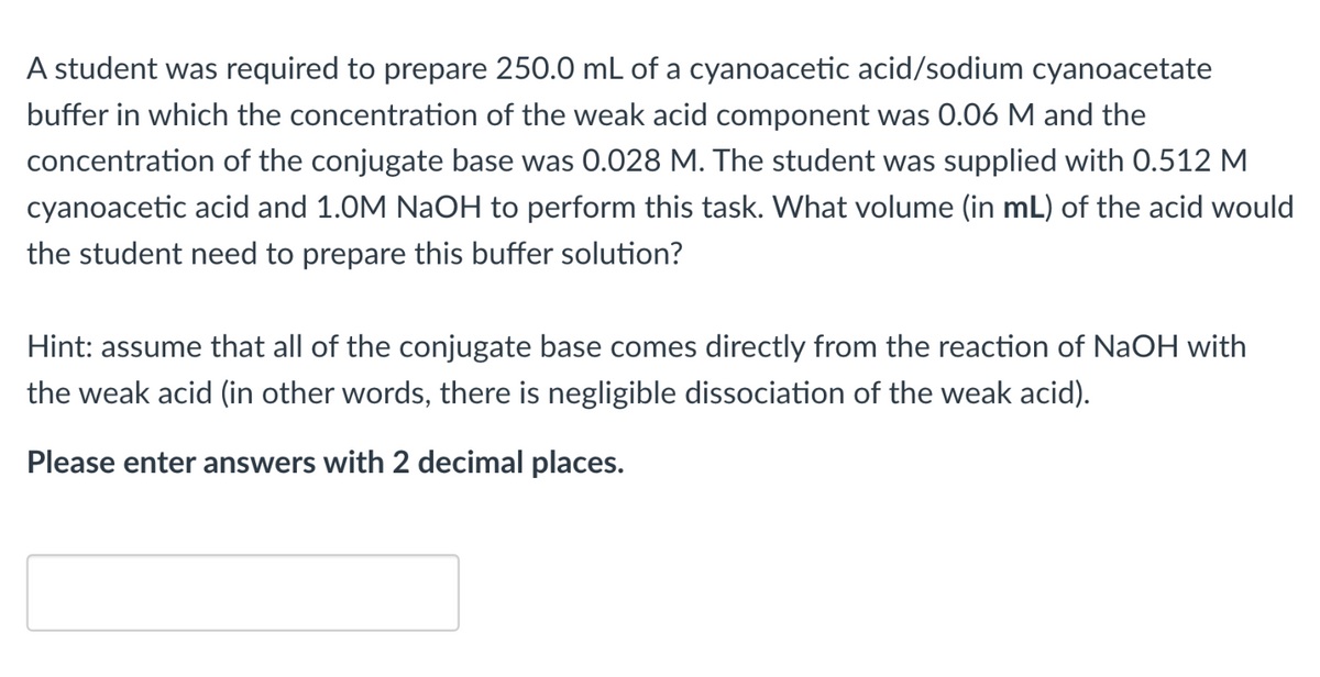 A student was required to prepare 250.0 mL of a cyanoacetic acid/sodium cyanoacetate
buffer in which the concentration of the weak acid component was 0.06 M and the
concentration of the conjugate base was 0.028 M. The student was supplied with 0.512 M
cyanoacetic acid and 1.0M NaOH to perform this task. What volume (in mL) of the acid would
the student need to prepare this buffer solution?
Hint: assume that all of the conjugate base comes directly from the reaction of NaOH with
the weak acid (in other words, there is negligible dissociation of the weak acid).
Please enter answers with 2 decimal places.