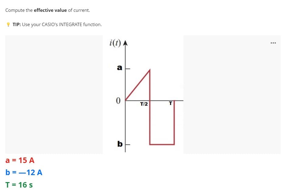 Compute the effective value of current.
Y TIP: Use your CASIO's INTEGRATE function.
i(t) A
...
a
T/2
b
a = 15 A
b = -12 A
T= 16 s
