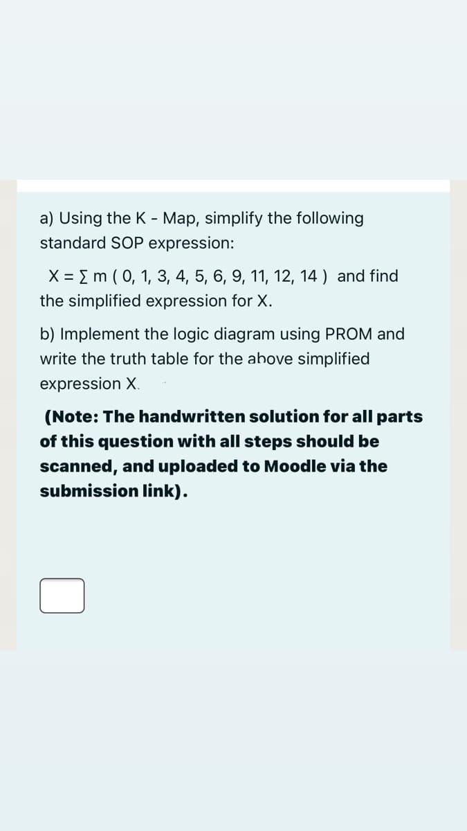a) Using the K - Map, simplify the following
standard SOP expression:
X = E m ( 0, 1, 3, 4, 5, 6, 9, 11, 12, 14 ) and find
the simplified expression for X.
b) Implement the logic diagram using PROM and
write the truth table for the above simplified
expression X.
(Note: The handwritten solution for all parts
of this question with all steps should be
scanned, and uploaded too Moodle via the
submission link).
