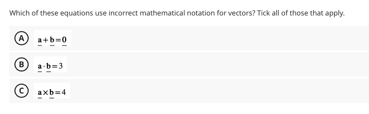 Which of these equations use incorrect mathematical notation for vectors? Tick all of those that apply.
A
B
a+b=0
a b=3
axb=4