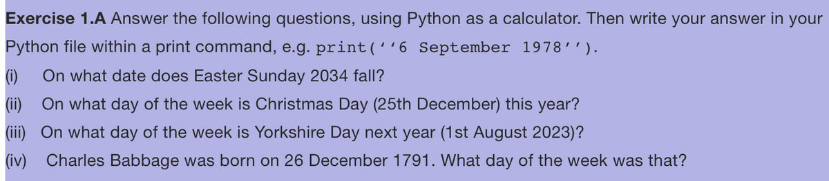 Exercise 1.A Answer the following questions, using Python as a calculator. Then write your answer in your
Python file within a print command, e.g. print('¹6 September 1978′′).
(1) On what date does Easter Sunday 2034 fall?
(ii) On what day of the week is Christmas Day (25th December) this year?
(iii) On what day of the week is Yorkshire Day next year (1st August 2023)?
(iv) Charles Babbage was born on 26 December 1791. What day of the week was that?