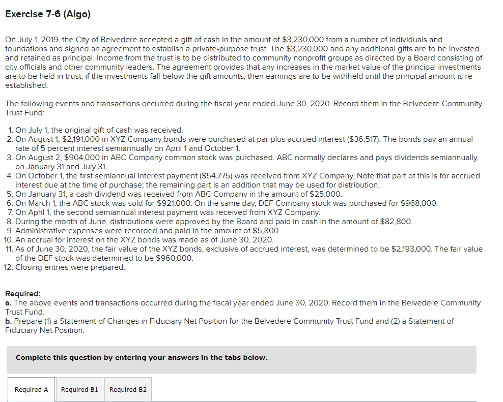Exercise 7-6 (Algo)
On July 1, 2019, the City of Belvedere accepted a gift of cash in the amount of $3,230,000 from a number of individuals and
foundations and signed an agreement to establish a private-purpose trust. The $3,230,000 and any additional gifts are to be invested
and retained as principal. Income from the trust is to be distributed to community nonprofit groups as directed by a Board consisting of
city officials and other community leaders. The agreement provides that any increases in the market value of the principal investments
are to be held in trust; if the investments fall below the gift amounts, then earnings are to be withheld until the principal amount is re-
established.
The following events and transactions occurred during the fiscal year ended June 30, 2020. Record them in the Belvedere Community
Trust Fund:
1. On July 1, the original gift of cash was received.
2. On August 1, $2,191,000 in XYZ Company bonds were purchased at par plus accrued interest ($36,517). The bonds pay an annual
rate of 5 percent interest semiannually on April 1 and October 1.
3. On August 2, $904,000 in ABC Company common stock was purchased. ABC normally declares and pays dividends semiannually,
on January 31 and July 31.
4. On October 1, the first semiannual interest payment ($54,775) was received from XYZ Company. Note that part of this is for accrued
interest due at the time of purchase; the remaining part is an addition that may be used for distribution.
5. On January 31, a cash dividend was received from ABC Company in the amount of $25,000.
6. On March 1, the ABC stock was sold for $921,000. On the same day, DEF Company stock was purchased for $968,000.
7. On April 1, the second semiannual interest payment was received from XYZ Company.
8. During the month of June, distributions were approved by the Board and paid in cash in the amount of $82,800.
9. Administrative expenses were recorded and paid in the amount of $5,800.
10. An accrual for interest on the XYZ bonds was made as of June 30, 2020.
11. As of June 30, 2020, the fair value of the XYZ bonds, exclusive of accrued interest, was determined to be $2,193,000. The fair value
of the DEF stock was determined to be $960,000.
12. Closing entries were prepared.
Required:
a. The above events and transactions occurred during the fiscal year ended June 30, 2020. Record them in the Belvedere Community
Trust Fund.
b. Prepare (1) a Statement of Changes in Fiduciary Net Position for the Belvedere Community Trust Fund and (2) a Statement of
Fiduciary Net Position.
Complete this question by entering your answers in the tabs below.
Required A Required B1 Required B2