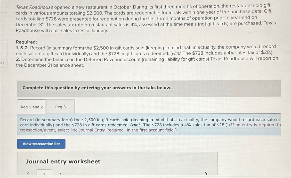 es
Texas Roadhouse opened a new restaurant in October. During its first three months of operation, the restaurant sold gift
cards in various amounts totaling $2,500. The cards are redeemable for meals within one year of the purchase date. Gift
cards totaling $728 were presented for redemption during the first three months of operation prior to year-end on
December 31. The sales tax rate on restaurant sales is 4%, assessed at the time meals (not gift cards) are purchased. Texas
Roadhouse will remit sales taxes in January.
Required:
1. & 2. Record (in summary form) the $2,500 in gift cards sold (keeping in mind that, in actuality, the company would record
each sale of a gift card individually) and the $728 in gift cards redeemed. (Hint: The $728 includes a 4% sales tax of $28.)
3. Determine the balance in the Deferred Revenue account (remaining liability for gift cards) Texas Roadhouse will report on
the December 31 balance sheet.
Complete this question by entering your answers in the tabs below.
Req 1 and 2
Req 3
Record (in summary form) the $2,500 in gift cards sold (keeping in mind that, in actuality, the company would record each sale of
card individually) and the $728 in gift cards redeemed. (Hint: The $728 includes a 4% sales tax of $28.) (If no entry is required fo
transaction/event, select "No Journal Entry Required" in the first account field.)
View transaction list
Journal entry worksheet
1