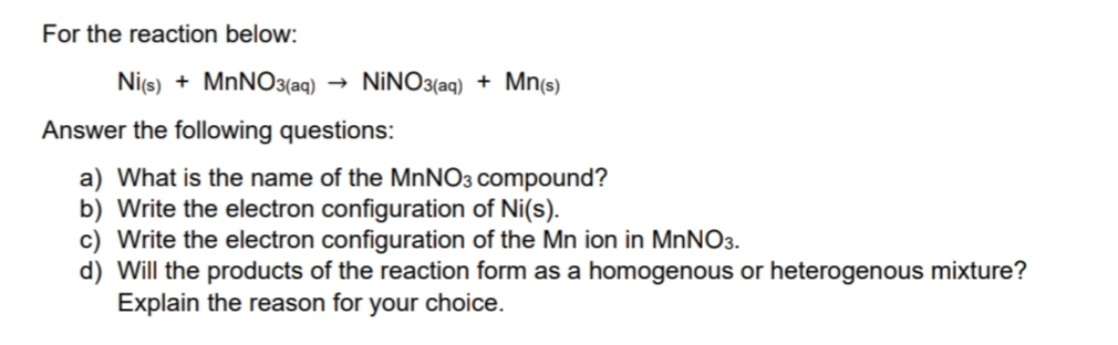 For the reaction below:
Nics) + MNNO3(aq) →
NİNO3(aq) + Mn(s)
Answer the following questions:
a) What is the name of the MnNO3 compound?
b) Write the electron configuration of Ni(s).
c) Write the electron configuration of the Mn ion in MNNO3.
d) Will the products of the reaction form as a homogenous or heterogenous mixture?
Explain the reason for your choice.
