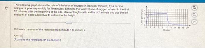 K
The following graph shows the rate of inhalation of oxygen (in liters per minutes) by a person
riding a bicycle very rapidly for 10 minutes. Estimate the total volume of oxygen inhaled in the first
20 minutes after the beginning of the ride. Use rectangles with widths of 1 minute and use the left
endpoint of each subinterval to determine the height.
CITT
Calculate the area of the rectangle from minute 1 to minute 2.
A=1x
(Round to the nearest tenth as needed.)
Les per minute
04
624
8 10 12 14 16 18 201
Mindas
oo
5₂