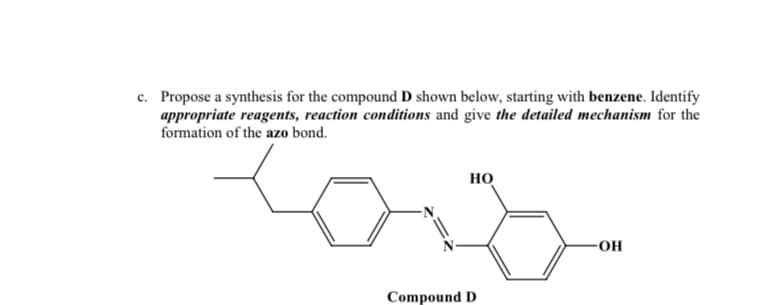 c. Propose a synthesis for the compound D shown below, starting with benzene. Identify
appropriate reagents, reaction conditions and give the detailed mechanism for the
formation of the azo bond.
но
-OH
Compound D
