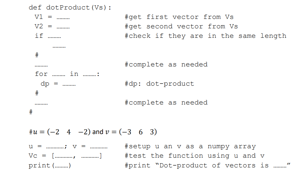 def dotProduct(Vs):
V1
#get first vector from Vs
.........
V2
#get second vector from Vs
#check if they are in the same length
.........
if
.........
...... ...
#complete as needed
.........
for
in
...... ...
......... .
dp
#dp: dot-product
.........
#complete as needed
#u = (-2 4
-2) and v = (-3 6 3)
u = . .;
#setup u an v as a numpy array
V
Vc =
[. .,
#test the function using u and v
print (.)
#print "Dot-product of vectors is
