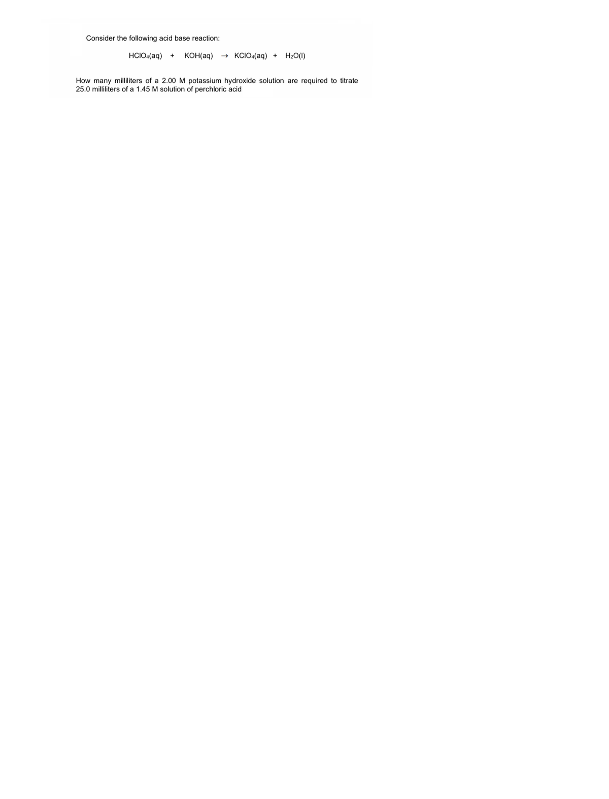 Consider the following acid base reaction:
HCIO4(aq)
KOH(aq)
→ KCIO4(aq) +
H2O(1)
How many milliliters of a 2.00M potassium hydroxide solution are required to titrate
25.0 milliliters of a 1.45 M solution of perchloric acid
