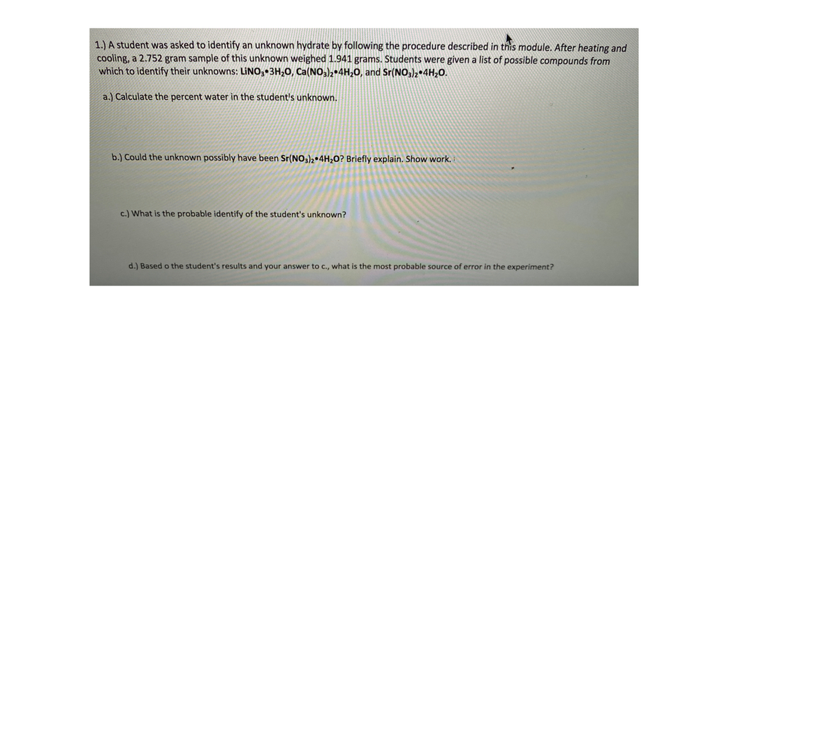 1.) A student was asked to identify an unknown hydrate by following the procedure described in this module. After heating and
cooling, a 2.752 gram sample of this unknown weighed 1.941 grams. Students were given a list of possible compounds from
which to identify their unknowns: LINO3 3H20, Ca(NO,)2•4H20, and Sr(NO3)2•4H20.
a.) Calculate the percent water in the student's unknown.
b.) Could the unknown possibly have been Sr(NO)2•4H,0? Briefly explain. Show work.
c.) What is the probable identify of the student's unknown?
d.) Based o the student's results and your answer to c., what is the most probable source of error in the experiment?
