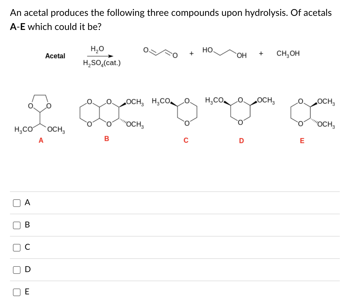 An acetal produces the following three compounds upon hydrolysis. Of acetals
A-E which could it be?
H3CO OCH3
П
A
B
U
D
Acetal
A
H2O
H₂SO4(cat.)
замен поста
"OCH3
В
+
HO.
H₂CO
ОН
D
+
OCH3
CH3OH
E
OCH3
"OCH3