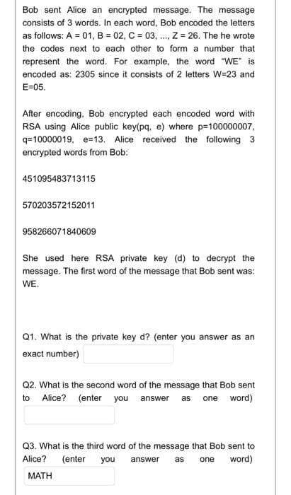 Bob sent Alice an encrypted message. The message
consists of 3 words. In each word, Bob encoded the letters
as follows: A = 01, B = 02, C = 03, ..., Z = 26. The he wrote
the codes next to each other to form a number that
represent the word. For example, the word "WE" is
encoded as: 2305 since it consists of 2 letters W=23 and
E=05.
After encoding, Bob encrypted each encoded word with
RSA using Alice public key(pq, e) where p=100000007,
q=10000019, e=13. Alice received the following 3
encrypted words from Bob:
451095483713115
570203572152011
958266071840609
She used here RSA private key (d) to decrypt the
message. The first word of the message that Bob sent was:
WE.
Q1. What is the private key d? (enter you answer as an
exact number)
Q2. What is the second word of the message that Bob sent
to Alice? (enter you answer as one word)
Q3. What is the third word of the message that Bob sent to
Alice? (enter you answer as one word)
MATH