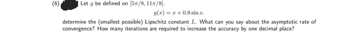 6
Let g be defined on [5/8, 11/8).
g(x)=x+0.8 sin .z.
determine the (smallest possible) Lipschitz constant L. What can you say about the asymptotic rate of
convergence? How many iterations are required to increase the accuracy by one decimal place?