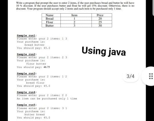 Write a program that prompt the user to enter 2 items, if the user purchases bread and butter he will have
10 % discount. If the user purchases butter and flour he will get 15% discount. Otherwise, there is no
discount. Your program should accept only 2 items and each item to be purchased only I time.
Price
Name
Bread
Item
20
Flour
Butter
2.
3.
25
30
Sample runl:
Please enter your 2 items: 1
Your purchase is:
bread butter
Using java
You should pay: 45.0
Sample run2:
Please enter your 2 items: 2
Your purchase is:
flour butter
You should pay: 46.75
Sample run3:
Please enter your 2 items: 1
Your purchase is:
bread flour
3/4
You should pay: 45.0
Sample rund:
Please enter your 2 items: 2 2
An item can be purchased only 1 time
Sample run5:
Please enter your 2 itema: 3 1
Your purchase ist
butter bread
You should pay: 45.0
...
