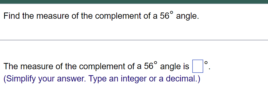 Find the measure of the complement of a 56° angle.
The measure of the complement of a 56° angle is
(Simplify your answer. Type an integer or a decimal.)