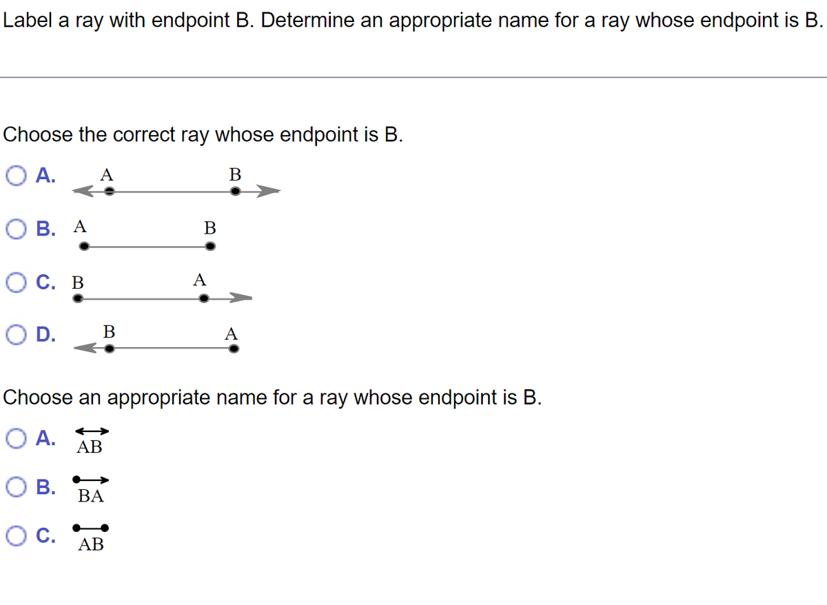Label a ray with endpoint B. Determine an appropriate name for a ray whose endpoint is B.
Choose the correct ray whose endpoint is B.
O A. A
B
OB. A
OC. B
D.
B
AB
BA
B
Choose an appropriate name for a ray whose endpoint is B.
O A.
O B.
O C.
AB
A
A